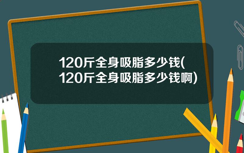 120斤全身吸脂多少钱(120斤全身吸脂多少钱啊)