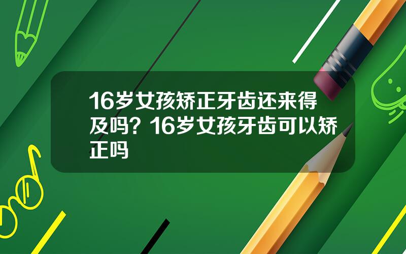 16岁女孩矫正牙齿还来得及吗？16岁女孩牙齿可以矫正吗