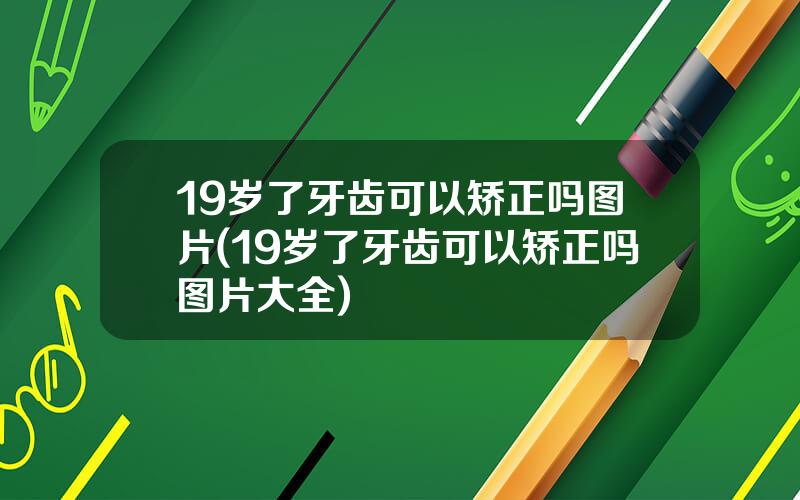 19岁了牙齿可以矫正吗图片(19岁了牙齿可以矫正吗图片大全)