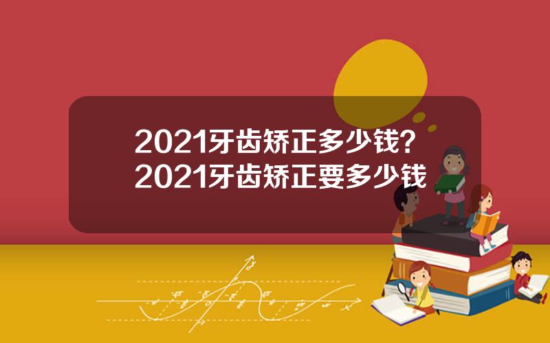 2021牙齿矫正多少钱？2021牙齿矫正要多少钱