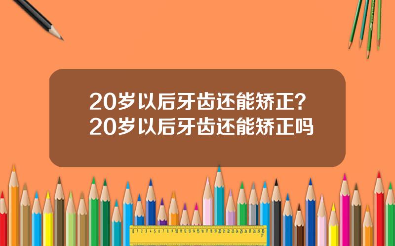 20岁以后牙齿还能矫正？20岁以后牙齿还能矫正吗