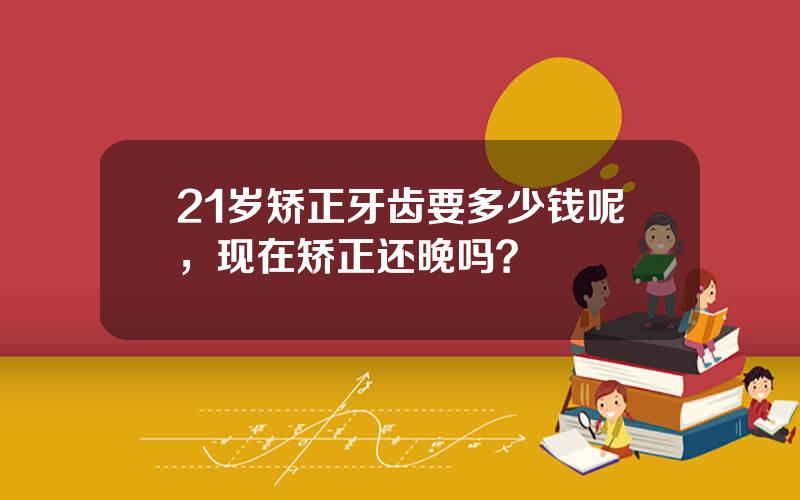 21岁矫正牙齿要多少钱呢，现在矫正还晚吗？