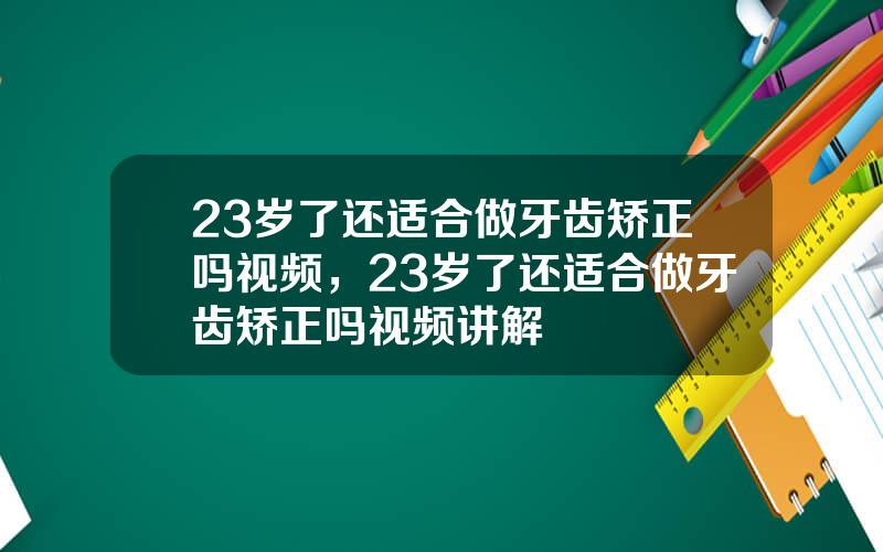 23岁了还适合做牙齿矫正吗视频，23岁了还适合做牙齿矫正吗视频讲解