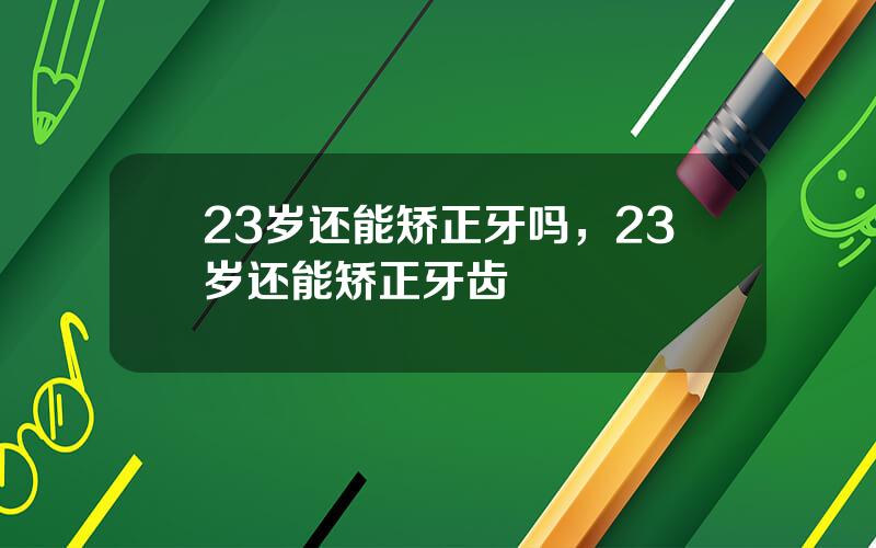 23岁还能矫正牙吗，23岁还能矫正牙齿