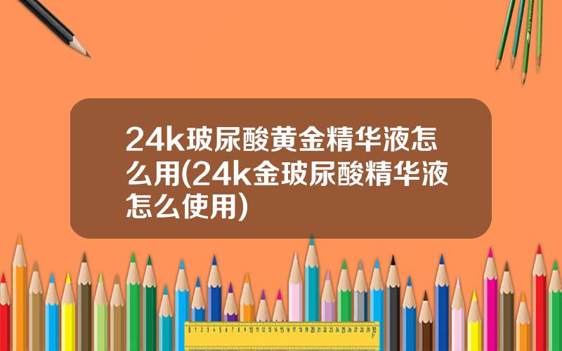 24k玻尿酸黄金精华液怎么用(24k金玻尿酸精华液怎么使用)