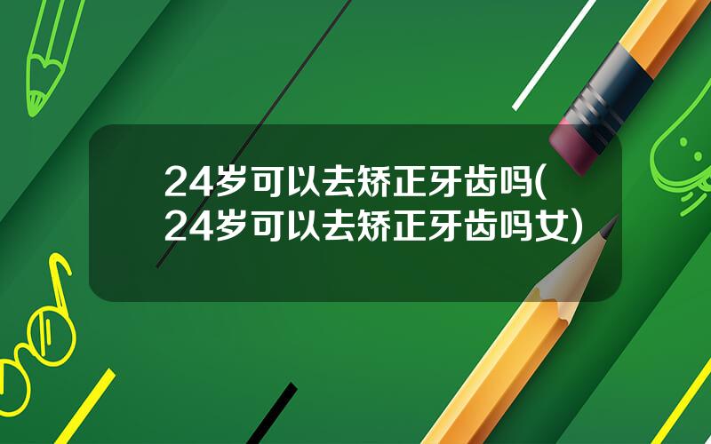 24岁可以去矫正牙齿吗(24岁可以去矫正牙齿吗女)