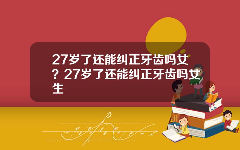 27岁了还能纠正牙齿吗女？27岁了还能纠正牙齿吗女生