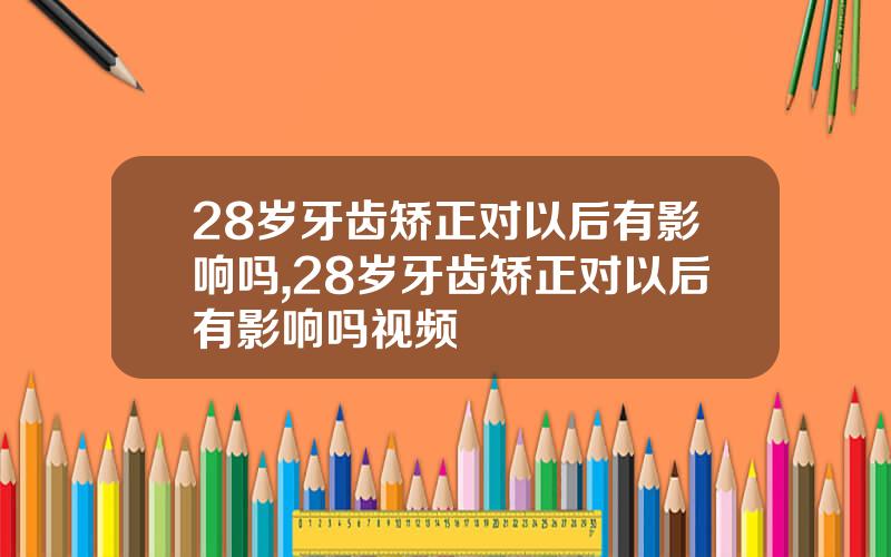 28岁牙齿矫正对以后有影响吗,28岁牙齿矫正对以后有影响吗视频