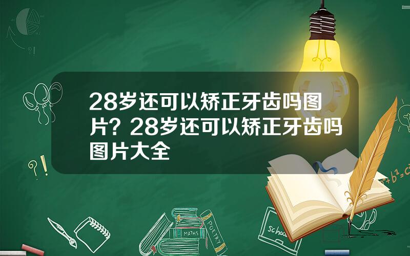 28岁还可以矫正牙齿吗图片？28岁还可以矫正牙齿吗图片大全