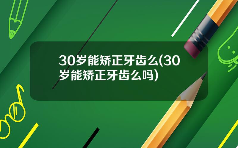 30岁能矫正牙齿么(30岁能矫正牙齿么吗)
