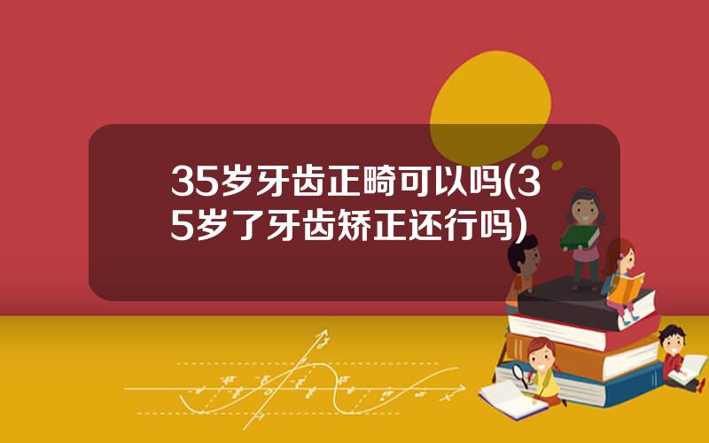 35岁牙齿正畸可以吗(35岁了牙齿矫正还行吗)