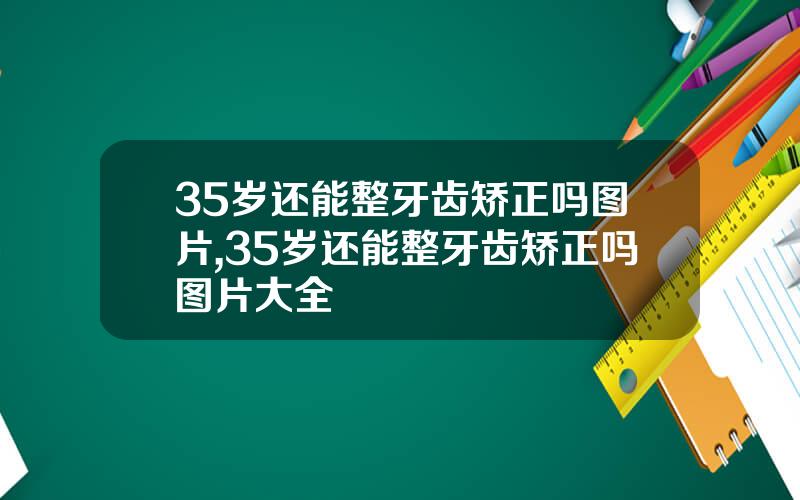 35岁还能整牙齿矫正吗图片,35岁还能整牙齿矫正吗图片大全