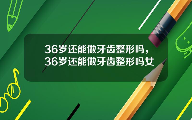 36岁还能做牙齿整形吗，36岁还能做牙齿整形吗女