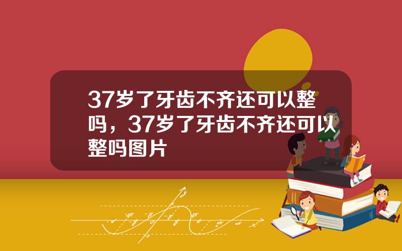 37岁了牙齿不齐还可以整吗，37岁了牙齿不齐还可以整吗图片
