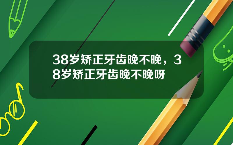 38岁矫正牙齿晚不晚，38岁矫正牙齿晚不晚呀