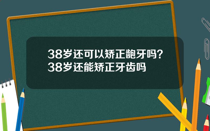 38岁还可以矫正龅牙吗？38岁还能矫正牙齿吗