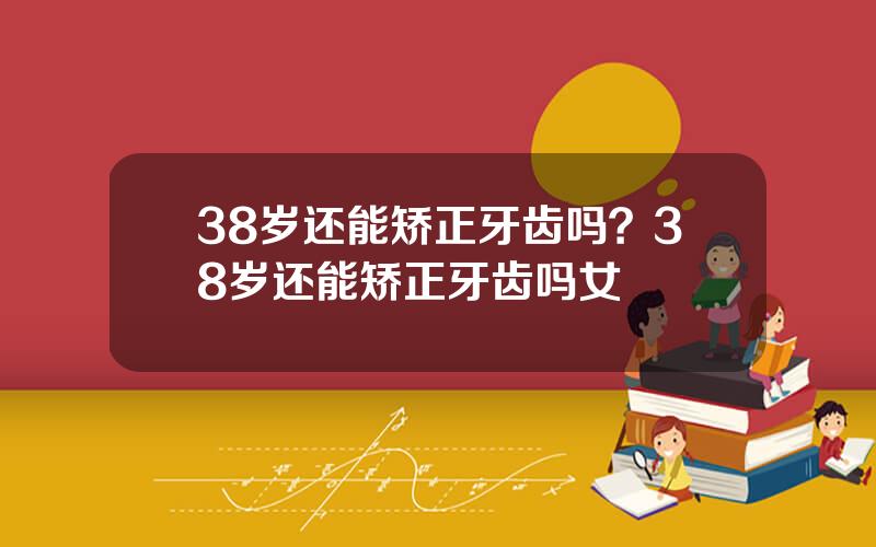 38岁还能矫正牙齿吗？38岁还能矫正牙齿吗女