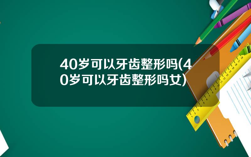 40岁可以牙齿整形吗(40岁可以牙齿整形吗女)
