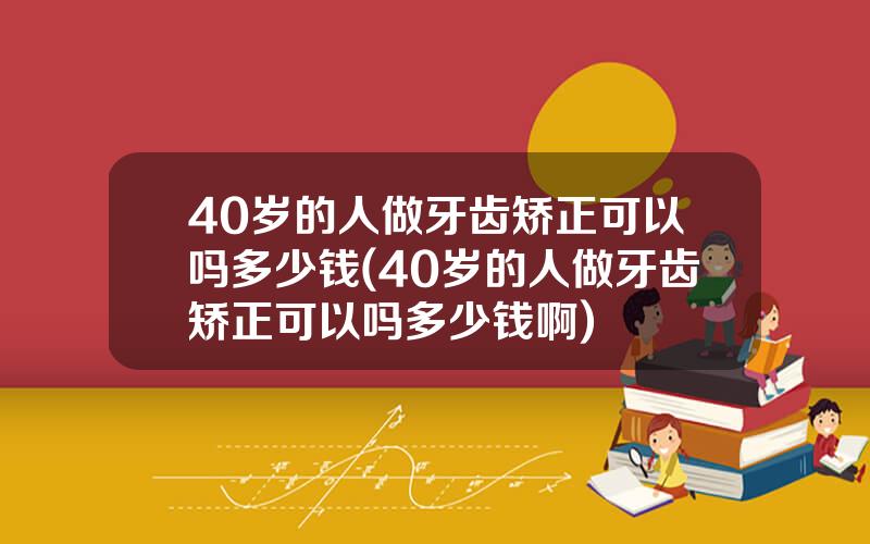 40岁的人做牙齿矫正可以吗多少钱(40岁的人做牙齿矫正可以吗多少钱啊)