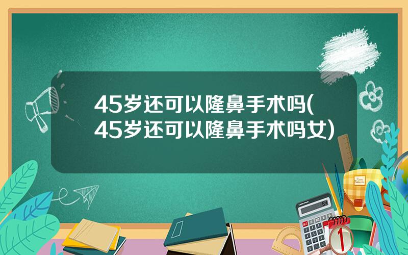 45岁还可以隆鼻手术吗(45岁还可以隆鼻手术吗女)