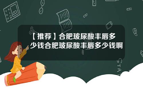 【推荐】合肥玻尿酸丰唇多少钱合肥玻尿酸丰唇多少钱啊