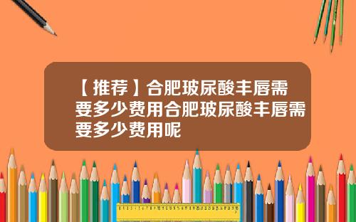 【推荐】合肥玻尿酸丰唇需要多少费用合肥玻尿酸丰唇需要多少费用呢