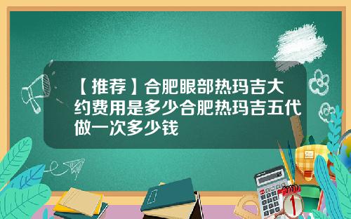 【推荐】合肥眼部热玛吉大约费用是多少合肥热玛吉五代做一次多少钱