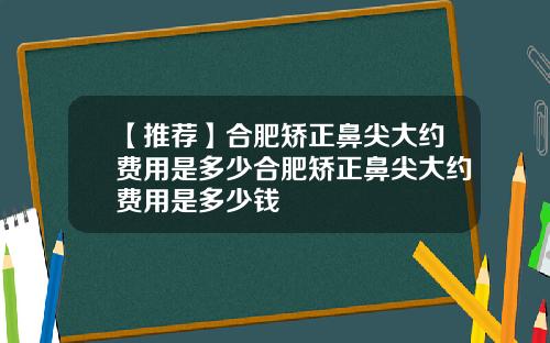 【推荐】合肥矫正鼻尖大约费用是多少合肥矫正鼻尖大约费用是多少钱