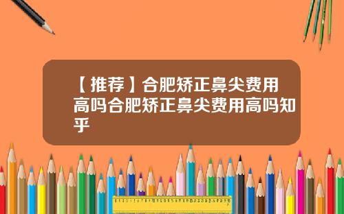 【推荐】合肥矫正鼻尖费用高吗合肥矫正鼻尖费用高吗知乎