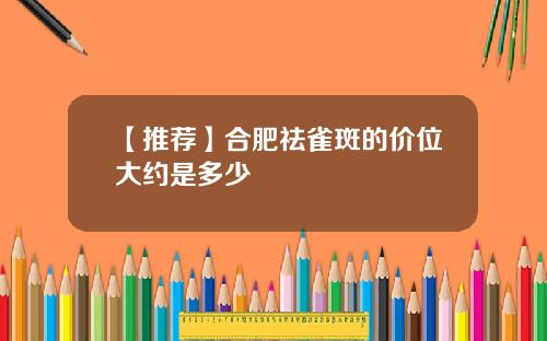 【推荐】合肥祛雀斑的价位大约是多少