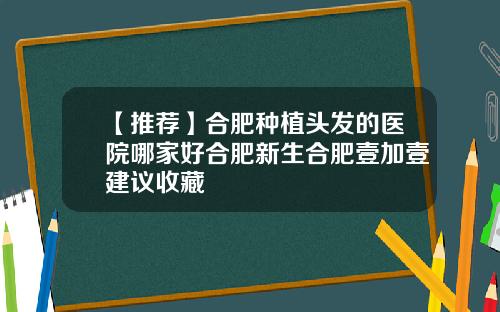 【推荐】合肥种植头发的医院哪家好合肥新生合肥壹加壹建议收藏