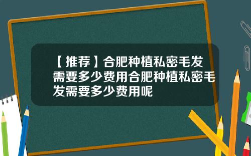 【推荐】合肥种植私密毛发需要多少费用合肥种植私密毛发需要多少费用呢