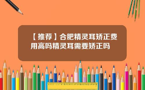 【推荐】合肥精灵耳矫正费用高吗精灵耳需要矫正吗