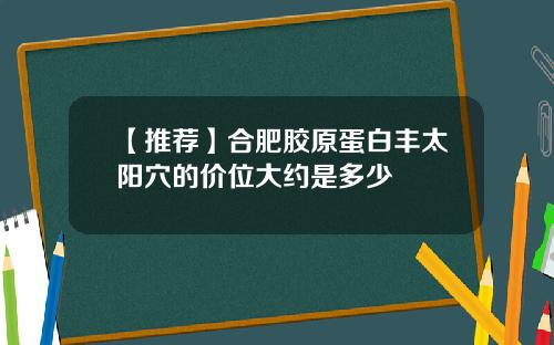 【推荐】合肥胶原蛋白丰太阳穴的价位大约是多少
