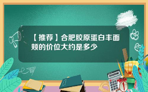 【推荐】合肥胶原蛋白丰面颊的价位大约是多少