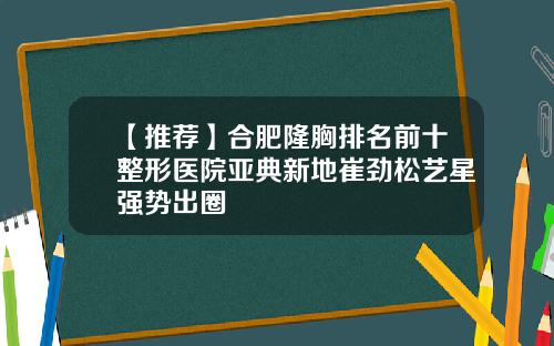 【推荐】合肥隆胸排名前十整形医院亚典新地崔劲松艺星强势出圈