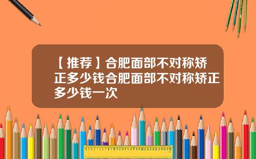 【推荐】合肥面部不对称矫正多少钱合肥面部不对称矫正多少钱一次