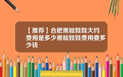 【推荐】合肥黑脸娃娃大约费用是多少黑脸娃娃费用要多少钱