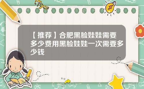 【推荐】合肥黑脸娃娃需要多少费用黑脸娃娃一次需要多少钱