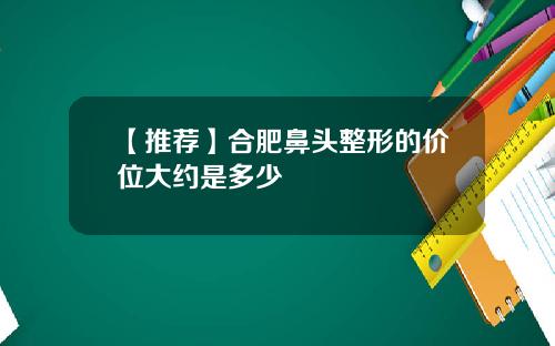 【推荐】合肥鼻头整形的价位大约是多少