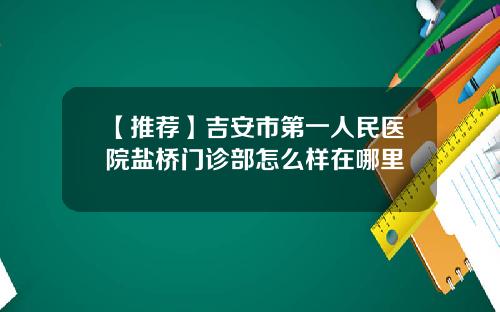 【推荐】吉安市第一人民医院盐桥门诊部怎么样在哪里