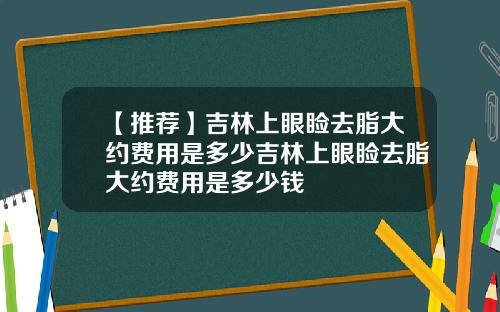 【推荐】吉林上眼睑去脂大约费用是多少吉林上眼睑去脂大约费用是多少钱
