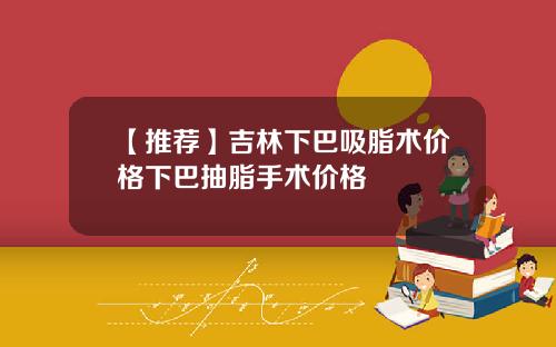 【推荐】吉林下巴吸脂术价格下巴抽脂手术价格