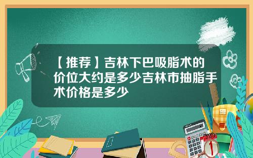 【推荐】吉林下巴吸脂术的价位大约是多少吉林市抽脂手术价格是多少