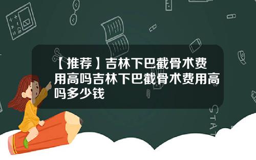 【推荐】吉林下巴截骨术费用高吗吉林下巴截骨术费用高吗多少钱