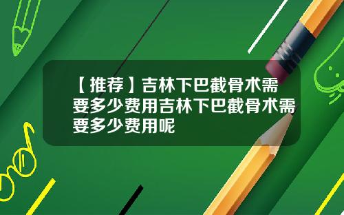 【推荐】吉林下巴截骨术需要多少费用吉林下巴截骨术需要多少费用呢