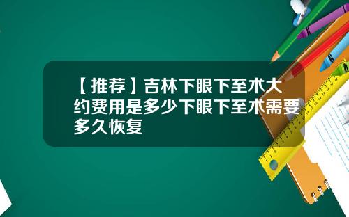 【推荐】吉林下眼下至术大约费用是多少下眼下至术需要多久恢复