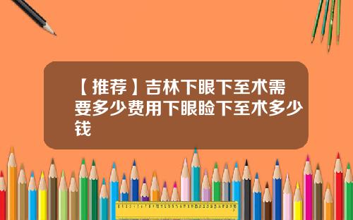 【推荐】吉林下眼下至术需要多少费用下眼睑下至术多少钱