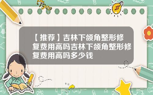 【推荐】吉林下颌角整形修复费用高吗吉林下颌角整形修复费用高吗多少钱