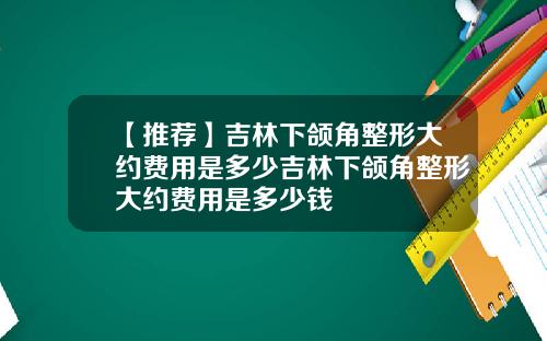 【推荐】吉林下颌角整形大约费用是多少吉林下颌角整形大约费用是多少钱
